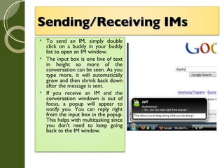 Sending/Receiving IMs   To send an IM, simply double click on a buddy in your buddy list to open an IM window. The input box is one line of text in height so more of the conversation can be seen. As you type more, it will automatically grow and then shrink back down after the message is sent. If you receive an IM and the conversation windown is out of focus, a popup will appear to notify you. You can reply right from the input box in the popup. This helps with multitasking since you don't need to keep going back to the IM window. 