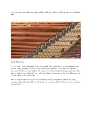 electrical current and initiate the engine, which would then barf out all the free coins they could deal
with.
Piano Wire Cheat
In 1982 at the Caesars Boardwalk Regency in Atlantic City, a gathering of men encompassed a slot
machine on the gambling club floor. Every man had an occupation. One, named the "repairman,"
pried open the front and embedded 20-crawl piano wires into the machine's buzzing guts. He use the
wires to stick the clock that timed every wheel's revolution. On account of this, he could control and
turn the wheels to his craved result.
After he constrained the machine to hit a $50,000 big stake, the repairman left from the scene,
alongside all the gathering's different individuals put something aside for the man whose occupation
it was to "win."
 