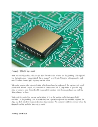 Computer Chip Replacement
"Slot machine big stakes—they are put there for individuals to win, and the gambling club hopes to
lose that cash. Also, I masterminded that to happen," says Dennis Nikrasch, who apparently made
over $5 million from a quick opening machine cheat.
Nikrasch's amazing plan came to fruition after he purchased a modernized slot machine and tooled
around with it in his carport. He found that he could control the PC chip inside to give him a big
stake at whatever point he needed. He requested the standard chips from a producer and made the
fitting changes to them.
Nickrasch then sorted out a group and acquired keys on the bootleg market that opened slot
machines. At the gambling club, he would have the capacity to open the slot machine, supplant the
chip, and dash out of the region in less than three minutes. An assistant would then remain before the
doctored machine and take home the rewards.
Monkey Paw Cheat
 