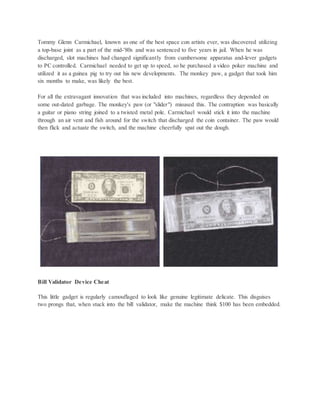 Tommy Glenn Carmichael, known as one of the best space con artists ever, was discovered utilizing
a top-base joint as a part of the mid-'80s and was sentenced to five years in jail. When he was
discharged, slot machines had changed significantly from cumbersome apparatus and-lever gadgets
to PC controlled. Carmichael needed to get up to speed, so he purchased a video poker machine and
utilized it as a guinea pig to try out his new developments. The monkey paw, a gadget that took him
six months to make, was likely the best.
For all the extravagant innovation that was included into machines, regardless they depended on
some out-dated garbage. The monkey's paw (or "slider") misused this. The contraption was basically
a guitar or piano string joined to a twisted metal pole. Carmichael would stick it into the machine
through an air vent and fish around for the switch that discharged the coin container. The paw would
then flick and actuate the switch, and the machine cheerfully spat out the dough.
Bill Validator Device Cheat
This little gadget is regularly camouflaged to look like genuine legitimate delicate. This disguises
two prongs that, when stuck into the bill validator, make the machine think $100 has been embedded.
 