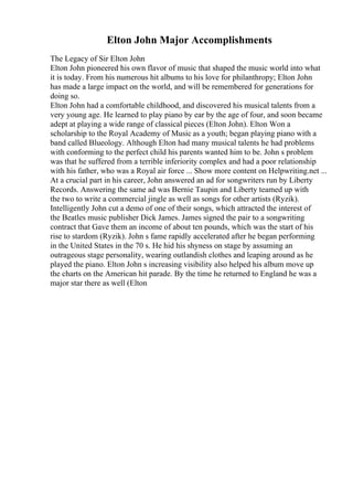Elton John Major Accomplishments
The Legacy of Sir Elton John
Elton John pioneered his own flavor of music that shaped the music world into what
it is today. From his numerous hit albums to his love for philanthropy; Elton John
has made a large impact on the world, and will be remembered for generations for
doing so.
Elton John had a comfortable childhood, and discovered his musical talents from a
very young age. He learned to play piano by ear by the age of four, and soon became
adept at playing a wide range of classical pieces (Elton John). Elton Won a
scholarship to the Royal Academy of Music as a youth; began playing piano with a
band called Blueology. Although Elton had many musical talents he had problems
with conforming to the perfect child his parents wanted him to be. John s problem
was that he suffered from a terrible inferiority complex and had a poor relationship
with his father, who was a Royal air force ... Show more content on Helpwriting.net ...
At a crucial part in his career, John answered an ad for songwriters run by Liberty
Records. Answering the same ad was Bernie Taupin and Liberty teamed up with
the two to write a commercial jingle as well as songs for other artists (Ryzik).
Intelligently John cut a demo of one of their songs, which attracted the interest of
the Beatles music publisher Dick James. James signed the pair to a songwriting
contract that Gave them an income of about ten pounds, which was the start of his
rise to stardom (Ryzik). John s fame rapidly accelerated after he began performing
in the United States in the 70 s. He hid his shyness on stage by assuming an
outrageous stage personality, wearing outlandish clothes and leaping around as he
played the piano. Elton John s increasing visibility also helped his album move up
the charts on the American hit parade. By the time he returned to England he was a
major star there as well (Elton
 