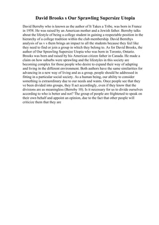 David Brooks s Our Sprawling Supersize Utopia
David Berreby who is known as the author of It Takes a Tribe, was born in France
in 1958. He was raised by an American mother and a Jewish father. Berreby talks
about the lifestyle of being a college student in gaining a respectable position in the
hierarchy of a college tradition within the club membership. David Berrebys
analysis of us v s them brings an impact to all the students because they feel like
they need to find or join a group in which they belong to. As for David Brooks, the
author of Our Sprawling Supersize Utopia who was born in Toronto, Ontario.
Brooks was born and raised by his American citizen father in Canada. He made a
claim on how suburbs were sprawling and the lifestyles in this society are
becoming complex for those people who desire to expand their way of adapting
and living in the different environment. Both authors have the same similarities for
advancing in a new way of living and as a group, people should be addressed in
fitting in a particular social society. As a human being, our ability to consider
something is extraordinary due to our needs and wants. Once people see that they
ve been divided into groups, they ll act accordingly, even if they know that the
divisions are as meaningless (Berreby 10). Is it necessary for us to divide ourselves
according to who is better and not? The group of people are frightened to speak on
their own behalf and appoint an opinion, due to the fact that other people will
criticize them that they are
 
