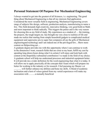 Personal Statement Of Purpose For Mechanical Engineering
I always wanted to get into the greatest of all Sciences, i.e. engineering. The good
thing about Mechanical Engineering is that all my interests find application.
Considered the most versatile field in engineering, Mechanical Engineering covers
range of subjects like design, software, production analysis, manufacturing to name a
few. This field demands high creativity, innovative thinking, very good hold on Math
and most important to think radically. This triggers the pulses and is the very reason
for choosing this as my field of study. My experiences as a student of .... the training,
the projects, the tough targets etc. has brought me very close to realities of life and
made me realize that starting from simple household gadgets to complicated medical
equipment and supersonic jets to super fast computers all are the gifts of Mechanical
engineeringand technology and I am indeed one of the privileged few... Show more
content on Helpwriting.net ...
A graduate degree provides me with this opportunity where I can continue to work
in the dimension I want, research fields that are close to my heart, fulfill my zest by
spending long drawn hours doing what I m certain I will enjoy and look back with
content at the (hopefully) substantial contribution I ve made in the field of my choice.
A graduate school will help me understand processes and industrial equipment better.
It will provide me a wider definition for the word engineering than what it is today. It
will allow me to apply practically all the concepts that I learn which will prepare me
better for working in the industry or for research. I feel pursuing my Master s at
............. will further enhance my abilities and hone my skills. A blend of academic
inclination and a host of values gained from my varied experiences will make my
association with ...........a mutually beneficial
 