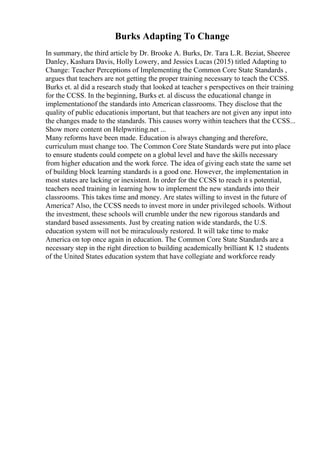 Burks Adapting To Change
In summary, the third article by Dr. Brooke A. Burks, Dr. Tara L.R. Beziat, Sheeree
Danley, Kashara Davis, Holly Lowery, and Jessics Lucas (2015) titled Adapting to
Change: Teacher Perceptions of Implementing the Common Core State Standards ,
argues that teachers are not getting the proper training necessary to teach the CCSS.
Burks et. al did a research study that looked at teacher s perspectives on their training
for the CCSS. In the beginning, Burks et. al discuss the educational change in
implementationof the standards into American classrooms. They disclose that the
quality of public educationis important, but that teachers are not given any input into
the changes made to the standards. This causes worry within teachers that the CCSS...
Show more content on Helpwriting.net ...
Many reforms have been made. Education is always changing and therefore,
curriculum must change too. The Common Core State Standards were put into place
to ensure students could compete on a global level and have the skills necessary
from higher education and the work force. The idea of giving each state the same set
of building block learning standards is a good one. However, the implementation in
most states are lacking or inexistent. In order for the CCSS to reach it s potential,
teachers need training in learning how to implement the new standards into their
classrooms. This takes time and money. Are states willing to invest in the future of
America? Also, the CCSS needs to invest more in under privileged schools. Without
the investment, these schools will crumble under the new rigorous standards and
standard based assessments. Just by creating nation wide standards, the U.S.
education system will not be miraculously restored. It will take time to make
America on top once again in education. The Common Core State Standards are a
necessary step in the right direction to building academically brilliant K 12 students
of the United States education system that have collegiate and workforce ready
 