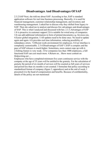 Disadvantages And Disadvantages Of SAP
2.3.2.SAP Next, she told me about SAP. According to her, SAP is standard
application software for real time business processing. Basically, it is used for
financial management, customer relationship management, and inventory and
warehousing management. I asked her to discuss why they shifted from legacy to
SAP. Then she asked me to analyze and discuss few advantages and disadvantages
of SAP. This is what I analyzed and discussed with her; 2.3.3.Advantages of SAP
1.It is proactive in customer support 2.It is suitable for wired array of companies.
3.It can add additional information in form of printed documents e.g. Invoices.ion,
4.Easier global integration. 5.All updates need to be done once. No need to update
again and again. 6.It provides real time information, reducing possibility of
redundancy errors. 7.Efficient work environment for employees. 8.User interface is
completely customizable. 2.3.4.Disadvantages of SAP 1.SAP is complex and the
pace of SAP releases is much higher. Sometimes, users cannot cope up with it.
2.Editing feature is very weak. 3.For companies less than 1000 employees, a full
functional SAP can cost much more. 4.Return on... Show more content on
Helpwriting.net ...
Employees who have completed minimum five years continuous service with the
company at the age of 35 years will be entitled to the gratuity. For the calculation of
gratuity the period of six month of services will be counted as full years of services
and period less than six months is not counted. I formulate that policy according to
standardized format of company (figure 3, appendices) and at the end of week; I
presented it to the head of compensation and benefits. Because of confidentiality,
details of the policy are not mentioned
 