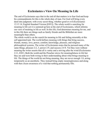 Ecclesiastes s View On Meaning In Life
The end of Ecclesiastes says that in the end all that matters is to fear God and keep
his commandments for this is the whole duty of man. For God will bring every
deed into judgment, with every secret thing, whether good or evil (Ecclesiastes
12:13 14, English Standard Version [ESV]). The whole world is searching for
meaning to life yet it is summed up here at the end of Ecclesiastes, which informs
our view of meaning in life as well. In this life, God determines meaning for me, and
in this life there are things such as family friends and the Biblethat are more
meaningful than others.
The whole world is on the search for meaning in life and failing miserably at this
self appointed task. The world defines meaning with things that bring success,
friends, money, love, power, comfort, knowledge, pleasure, and religious
philosophical systems. The writer of Ecclesiastes notes that he pursued many of the
same things, pleasure 2:2, 3, power 2:9, and success 2:4 8. Yet they were without
meaning the writer asserts that all is vanity and a striving after the wind (Ecclesiastes
2:11, ESV). Both the world and the Preacher strove for meaningfulness in life but
they are and were both wrong in their understanding about what brings meaning to
life. The things of the world do not bring meaning, they are never enough 1:8, acting
temporarily as an anesthetic. They instead bring empty meaninglessness and along
with that a keen awareness of a void that nothing permanently fills.
 