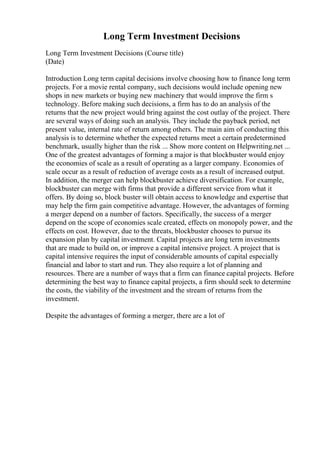 Long Term Investment Decisions
Long Term Investment Decisions (Course title)
(Date)
Introduction Long term capital decisions involve choosing how to finance long term
projects. For a movie rental company, such decisions would include opening new
shops in new markets or buying new machinery that would improve the firm s
technology. Before making such decisions, a firm has to do an analysis of the
returns that the new project would bring against the cost outlay of the project. There
are several ways of doing such an analysis. They include the payback period, net
present value, internal rate of return among others. The main aim of conducting this
analysis is to determine whether the expected returns meet a certain predetermined
benchmark, usually higher than the risk ... Show more content on Helpwriting.net ...
One of the greatest advantages of forming a major is that blockbuster would enjoy
the economies of scale as a result of operating as a larger company. Economies of
scale occur as a result of reduction of average costs as a result of increased output.
In addition, the merger can help blockbuster achieve diversification. For example,
blockbuster can merge with firms that provide a different service from what it
offers. By doing so, block buster will obtain access to knowledge and expertise that
may help the firm gain competitive advantage. However, the advantages of forming
a merger depend on a number of factors. Specifically, the success of a merger
depend on the scope of economies scale created, effects on monopoly power, and the
effects on cost. However, due to the threats, blockbuster chooses to pursue its
expansion plan by capital investment. Capital projects are long term investments
that are made to build on, or improve a capital intensive project. A project that is
capital intensive requires the input of considerable amounts of capital especially
financial and labor to start and run. They also require a lot of planning and
resources. There are a number of ways that a firm can finance capital projects. Before
determining the best way to finance capital projects, a firm should seek to determine
the costs, the viability of the investment and the stream of returns from the
investment.
Despite the advantages of forming a merger, there are a lot of
 