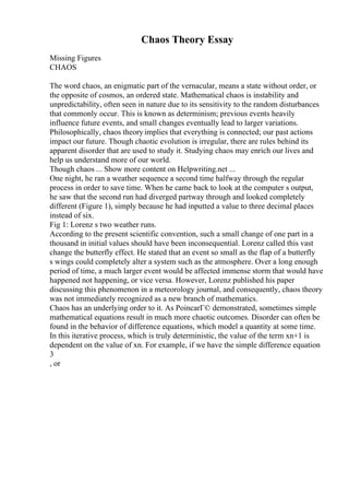 Chaos Theory Essay
Missing Figures
CHAOS
The word chaos, an enigmatic part of the vernacular, means a state without order, or
the opposite of cosmos, an ordered state. Mathematical chaos is instability and
unpredictability, often seen in nature due to its sensitivity to the random disturbances
that commonly occur. This is known as determinism; previous events heavily
influence future events, and small changes eventually lead to larger variations.
Philosophically, chaos theory implies that everything is connected; our past actions
impact our future. Though chaotic evolution is irregular, there are rules behind its
apparent disorder that are used to study it. Studying chaos may enrich our lives and
help us understand more of our world.
Though chaos ... Show more content on Helpwriting.net ...
One night, he ran a weather sequence a second time halfway through the regular
process in order to save time. When he came back to look at the computer s output,
he saw that the second run had diverged partway through and looked completely
different (Figure 1), simply because he had inputted a value to three decimal places
instead of six.
Fig 1: Lorenz s two weather runs.
According to the present scientific convention, such a small change of one part in a
thousand in initial values should have been inconsequential. Lorenz called this vast
change the butterfly effect. He stated that an event so small as the flap of a butterfly
s wings could completely alter a system such as the atmosphere. Over a long enough
period of time, a much larger event would be affected immense storm that would have
happened not happening, or vice versa. However, Lorenz published his paper
discussing this phenomenon in a meteorology journal, and consequently, chaos theory
was not immediately recognized as a new branch of mathematics.
Chaos has an underlying order to it. As PoincarГ© demonstrated, sometimes simple
mathematical equations result in much more chaotic outcomes. Disorder can often be
found in the behavior of difference equations, which model a quantity at some time.
In this iterative process, which is truly deterministic, the value of the term xn+1 is
dependent on the value of xn. For example, if we have the simple difference equation
3
, or
 