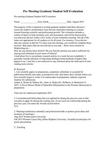 Pre Meeting Graduate Student Self Evaluation
Pre meeting Graduate Student Self Evaluation
Name: _______________Arya Ashok________________ Date: August 2015
The purpose of this evaluation is to help graduate students (and their advisors)
assess the student s performance since the last committee meeting as a means
toward fostering scientific and professional growth. The evaluation includes a
variety of topics to help stimulate your self assessment, and will be discussed by
you and your advisor within a few weeks of your committee meeting. Not all of the
topics are appropriate for all students or for all years. For instance, if you did not
take any courses or did not TA since your last meeting, you would not complete those
sections. Skip topics that are not relevant to you and ... Show more content on
Helpwriting.net ...
How do you choose these articles? Do you feel the amount you read is sufficient for
staying well informed on your areas of interest?
I read about five to ten primary research articles in a week but not completely. I
generally read the abstracts or interesting findings/results/methods of papers that
appeal to me. I feel this is not sufficient to stay informed about the field and will start
reading more articles.
B. Research
1. List scientific papers in preparation, completed, submitted, or accepted for
publication (briefly note topic or prospective title, and status; don t include unless you
have actually begun to write). For manuscripts in preparation, indicate expected
timeline for submission.
Ashok A, Walter R, Mutton NL, Alme A, Drake GC, DeMarzo A, Bieberich CJ.
2015. A Novel Mouse Model of Inducible Inflammation in the Prostate. Manuscript in
preparation
Time line for submission September 2015
2. List predoctoral fellowships that you applied for during the previous year or that
you plan to apply for during the coming year. If you received a fellowship during the
previous year, list under the Awards section below.
N/A
3. Meetings/conferences attended, and professional talks or posters given dates and
locations of meetings):
Aug 2015 Northwestern University
Feb 2015 Prostate Cancer Day (Johns Hopkins University: Awarded second place for
poster presentation
C. Teaching
 