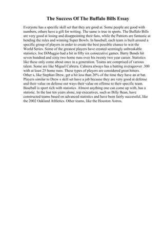 The Success Of The Buffalo Bills Essay
Everyone has a specific skill set that they are good at. Some people are good with
numbers, others have a gift for writing. The same is true in sports. The Buffalo Bills
are very good at losing and disappointing their fans, while the Patriots are fantastic at
bending the rules and winning Super Bowls. In baseball, each team is built around a
specific group of players in order to create the best possible chance to win the
World Series. Some of the greatest players have created seemingly unbreakable
statistics. Joe DiMaggio had a hit in fifty six consecutive games. Barry Bonds hit
seven hundred and sixty two home runs over his twenty two year career. Statistics
like these only come about once in a generation. Teams are comprised of various
talent. Some are like Miguel Cabrera. Cabrera always has a batting averageover .300
with at least 25 home runs. These types of players are considered great hitters.
Other s, like Stephan Drew, get a hit less than 20% of the time they have an at bat.
Players similar to Drew s skill set have a job because they are very good at defense
and their value on defense out ways their value on offense to their specific team.
Baseball is sport rich with statistics. Almost anything one can come up with, has a
statistic. In the last ten years alone, top executives, such as Billy Bean, have
constructed teams based on advanced statistics and have been fairly successful, like
the 2002 Oakland Athletics. Other teams, like the Houston Astros,
 