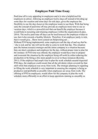 Employee Paid Time Essay
Paid time off is very appealing to employees and it is also a helpful tool for
employers to utilize. Allowing an employee twelve days off instead of dividing up
some days for vacation and some days for sick days, gives the employee the
flexibility to use the days however the employee wants to use them. With that being
said, the concept of paid time off may provide an employee more time to use as
vacation days, which is a powerful tool that can benefit the employer because it
would help in recruiting and retaining employees within the organization (Lopez,
2014). The twelve paid time off days can be used however the employee wishes to
use, but it also rewards a healthy lifestyle. Therefore, if an employee rarely is sick,
then it would give... Show more content on Helpwriting.net ...
Without PTO being implemented, some employees call the day of and say that he
/ she is sick and he/ she will not be able to come to work that day. This situation
puts the human resource manager and the entire company in a situation because
they are short a producer and employee for the day, without proper time to plan for
the instance. If PTO time was offered, the employer would have time to prepare
and overcome the situation by the employee being off work by either reducing the
production or by hiring a few more people to cover in these instances (Korotin,
2011). If the employer had ample time to plan the work schedule around requested
PTO days, the employer could ensure that all the job duties where covered for that
shift while that employee was away from work. The strategic planning in regarding
to filling the work schedule is very important in ensuring the company is being as
productive and profitable as possible when employees are away from work. The
offering of PTO to employees, would allow for the company to plan the work
schedule more efficiently in an effort to keep operations running as smoothly as
 