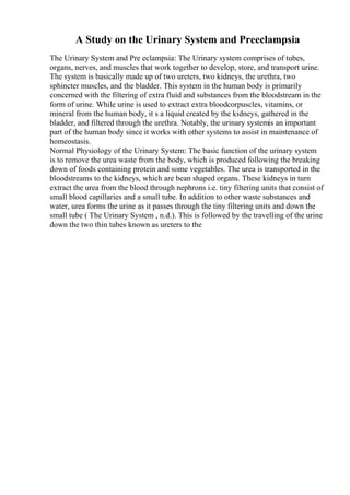A Study on the Urinary System and Preeclampsia
The Urinary System and Pre eclampsia: The Urinary system comprises of tubes,
organs, nerves, and muscles that work together to develop, store, and transport urine.
The system is basically made up of two ureters, two kidneys, the urethra, two
sphincter muscles, and the bladder. This system in the human body is primarily
concerned with the filtering of extra fluid and substances from the bloodstream in the
form of urine. While urine is used to extract extra bloodcorpuscles, vitamins, or
mineral from the human body, it s a liquid created by the kidneys, gathered in the
bladder, and filtered through the urethra. Notably, the urinary systemis an important
part of the human body since it works with other systems to assist in maintenance of
homeostasis.
Normal Physiology of the Urinary System: The basic function of the urinary system
is to remove the urea waste from the body, which is produced following the breaking
down of foods containing protein and some vegetables. The urea is transported in the
bloodstreams to the kidneys, which are bean shaped organs. These kidneys in turn
extract the urea from the blood through nephrons i.e. tiny filtering units that consist of
small blood capillaries and a small tube. In addition to other waste substances and
water, urea forms the urine as it passes through the tiny filtering units and down the
small tube ( The Urinary System , n.d.). This is followed by the travelling of the urine
down the two thin tubes known as ureters to the
 