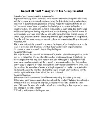 Impact Of Shelf Management On A Supermarket
Impact of shelf management in a supermarket
Supermarkets today across the world have become extremely competitive in nature
and the pressure to prop up sales using existing facilities is increasing. Advertising
and point of purchase sales promotion are used widely by supermarkets to get the
maximum amount of sales as possible. It also helps to know that today data is
widely available on almost any factor in consideration. Such large data can be used
well for analysing and finding any particular trends that may benefit their stores. In
supermarkets, as we can generally see and understand, there is a limited amount of
space, large, medium or small depending upon the type of supermarket in operation.
Now the task that store managers have at ... Show more content on Helpwriting.net ...
Research Aim
The primary aim of the research is to assess the impact of product placement on the
sales of a product and determine whether there would be any improvement or
decrement in sales as a result of switching shelf space.
Research Objectives
The objectives of the research are to assess if a product placed in one position on the
shelves is better than it being placed in another position and to see if it is better to
place the product with any other items which can be thought to help improve the
sales. Also, another objective of the research is to understand whether data analysis
can be used to improve the shelf management and whether the inferences from such
data analysis for a number of stores in a single supermarket can be characterized to
be standard across the board or whether the output of such analysis should only be
used in a particular store from which data was collected.
Research Questions
This research will concentrate the efforts on answering the below questions:
1.How does shelf management affect the sales of the product? Whether the sales of a
product which was already selling well, decrease because of a shift in the shelf
space? Or does the sales of a product which was not selling before improve because
of a change in the shelf space?
2.Which position on the shelf space has
 