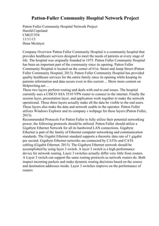 Patton-Fuller Community Hospital Network Project
Patton Fuller Community Hospital Network Project
Harold Copeland
CMGT/554
11/11/13
Dean Mcintyre
Company Overview Patton Fuller Community Hospital is a community hospital that
provides healthcare services designed to meet the needs of patients at every stage of
life. The hospital was originally founded in 1975. Patton Fuller Community Hospital
has been an important part of the community since its opening. Patton Fuller
Community Hospital is located on the corner of 61st. Street and Jump Street (Patton
Fuller Community Hospital, 2013). Patton Fuller Community Hospital has provided
quality healthcare services for the entire family since its opening while keeping its
patients information and data secure even in this current ... Show more content on
Helpwriting.net ...
These two layers perform routing and deals with end to end issues. The hospital
currently uses a CISCO ASA 5510 VPN router to connect to the internet. Finally the
session layer, presentation layer, and application work together to make the network
operational. These three layers actually make all the data be visible to the end users.
These layers also make the data and network usable to the operator. Patton Fuller
utilizes Windows Explorer and its company s webpage for these layers (Patton Fuller,
2013).
Recommended Protocols For Patton Fuller to fully utilize their potential networking
power, the following protocols should be utilized. Patton Fuller should utilize a
Gigabyte Ethernet Network for all its hardwired LAN connections. Gigabyte
Ethernet is part of the family of Ethernet computer networking and communication
standards. The Gigabit Ethernet standard supports a theoretic data rate of 1 gigabit
per second. Gigabyte Ethernet networks are connected by CAT5e and CAT6
cabling (Gigabit Ethernet, 2013). The Gigabyte Ethernet network should be
accomplished by using layer 3 switch. A layer 3 switch is a high performance
device for network routing. Layer 3 switches actually differ very little from routers.
A Layer 3 switch can support the same routing protocols as network routers do. Both
inspect incoming packets and make dynamic routing decisions based on the source
and destination addresses inside. Layer 3 switches improve on the performance of
routers
 