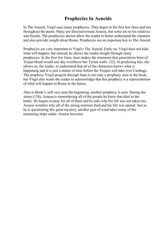 Prophecies In Aeneids
In The Aeneid, Virgil uses many prophecies. They begin in the first few lines and last
throughout the poem. Many are directed toward Aeneas, but some are to his relatives
and friends. The prophecies shown allow the reader to better understand the situation
and also provide insight about Rome. Prophecies are an important key to The Aeneid.
Prophecies are very important to Virgil s The Aeneid. Early on, Virgil does not hide
what will happen, but instead, he allows the reader insight through many
prophecies. In the first few lines, Juno makes the statement that generations born of
Trojan blood would one day overthrow her Tyrian walls. (32). In predicting this, she
allows us, the reader, to understand that all of the characters knows what is
happening and it is just a matter of time before the Trojans will take over Carthage.
The prophecy Virgil projects through Juno is not only a prophecy seen in the book,
but Virgil also wants the reader to acknowledge that this prophecy is a representation
of what will happen to Rome in the future.
Also in Book I, still very near the beginning, another prophecy is seen. During the
storm (128), Aeneas is remembering all of the people he knew that died in the
battle. He begins to pray for all of them and he asks why his life was not taken too.
Aeneas wonders why all of the strong warriors died and his life was spared. Just as
he is questioning this great mystery, another gust of wind takes many of the
remaining ships under. Aeneas becomes
 