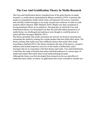 The Uses And Gratification Theory In Media Research
The Uses and Gratification theory considered one of the great theories in media
research is a media theory propounded by Blumer and Katz (1974). It portrays the
media as a hypodermic needle which when well directed will convey consistent
and carefully crafted messages to an easily swayed mass audience in order to yield
uniform effects (Hanson 2008; McQuail 2010). Media were then considered as
having dominant effects on its audiences. The principle on which the Uses and
Gratification theory was formulated was that, the powerful effects perspective of
media theory was challenged and audiences were thought to wield the power to
select and filter messages (Ballard, 2011).
The theory postulates that media consumers are actively involved in selecting and
consuming the media by looking for a media product that best fulfils their needs. The
theory assumes that media users have different choices that satisfy their needs.
According to Ballard (2011), this theory eliminates the idea of the passive, receptive
audience and instead empowers receivers of the media to deliberately select
messages that are in consonance with their desires and wants. Uses and Gratification
is therefore the study of benefits that attract and hold audiences to various types of
media and content that satisfy their social and psychological needs.
Although the theory was first developed from research on the use and effect of
traditional mass media, overtime, its applications have been extended to include new
 