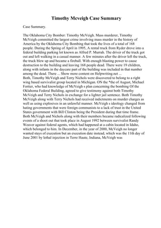 Timothy Mcveigh Case Summary
Case Summary.
The Oklahoma City Bomber: Timothy McVeigh. Mass murderer, Timothy
McVeigh committed the largest crime involving mass murder in the history of
America by the Oklahoma City Bombing that took the lives of a total of 168
people. During the Spring of April in 1995, A rental truck from Ryder drove into a
federal building parking lot known as Alfred P. Murrah. The driver of the truck got
out and left walking in a casual manner. A few minutes after the driver left the truck,
the truck blew up and became a fireball. With enough blasting power to cause
destruction to the building and leaving 168 people dead. There were 19 children,
along with infants in the daycare part of the building was included in that number
among the dead. There ... Show more content on Helpwriting.net ...
Both, Timothy McVeigh and Terry Nichols were discovered to belong to a right
wing based survivalist group located in Michigan. ON the *the of August, Michael
Fortier, who had knowledge of McVeigh s plan concerning the bombing Of the
Oklahoma Federal Building, agreed to give testimony against both Timothy
McVeigh and Terry Nichols in exchange for a lighter jail sentence. Both Timothy
McVeigh along with Terry Nichols had received indictments on murder charges as
well as using explosives in an unlawful manner. McVeigh s ideology changed from
hating governments that were foreign communists to a lack of trust in the United
States government with Bill Clinton being the President during that time frame.
Both McVeigh and Nichols along with their members became radicalized following
events of a shoot out that took place in August 1992 between survivalist Randy
Weaver against federal agents, which had happened at a cabin located in Idaho,
which belonged to him. In December, in the year of 2000, McVeigh no longer
wanted stays of execution but an execution date instead, which was the 11th day of
June 2001 by lethal injection in Terre Haute, Indiana, McVeigh was
 