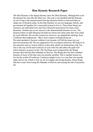 Han Dynasty Research Paper
The Han Dynasty is the largest dynasty since the Zhou Dynasty, although this is not
the dynasty for wars like the Zhou was. The year is one hundred and the Dynasty
we are living in has learned much from the dynasties before it and used them to
shape our civilization today. In the Han Dynasty we use our language, beliefs, and
government all together for a successful system to live in. These three things are
crucial to our individual lives and why Chinawill retain power for many more
dynasties. Another key to our success is the administrated structure we use. The
dynasty before us (Qin Dynasty) divided our nation into many parts that were ruled
by royal officials. We use this system too, however, we adopted the ideology from
Confucius that emphasized... Show more content on Helpwriting.net ...
We must maintain it because without it our dynasty will fall the same way our
previous dynasties did. We are supposed to live in religious harmony. We believe in
our ancestors and we want to follow as they did, which was harmonious with Tao.
Tao is the way of life and if with are in sync with Tao and others the gods will
notice and give us peace in life. The Xia kings were conquered by the Shang
because they had lost their Mandate to Heaven. The Shang also lost their mandate
because of ways of life that were not morally justified. This is another reason we
live by the words of Confucius. Confucius taught to live in a way that was morally
right, and we do, which is why we are in a happy and strong dynasty. Some things
that have come from losing the Mandate of Heaven and causing the fall of dynasties
are
 