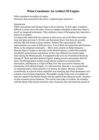 What Constitutes An Artifact Of Empire
What constitutes an artifact of empire
Structures that memorialize the nation s imperial gains and losses
Introduction
Public monuments and literature share a lot in common. At first sight, it might be
difficult to relate one to the other. However, deeply embedded in them they share a
motif: an imagined community. They embrace a sense of belonging; they represent a
nation or an empire.
It is physically impossible for a person to meet every one of his fellow nationals;
time and space prevents it. So how can that person know that there are actually
millions like him inside a given country s borders? By representation. That
representation can come in different ways. Two of them are memorials and literature.
More so, the imagined community ... Show more content on Helpwriting.net ...
Dracula depicts London as the brain of the British Empire, a centre that could be
invaded by contamination and disease. In this way, Dracula was used to ignite
fears among the British people. If compared to the over use of terrorism threats by
George W. Bush and other political figures, leading powers and empires feed off
fears. Fearful population usually accept drastic measures to continue their
domination, and Dracula is a figure of that: how fear was used to continue the
domination of the British Empire. As with terrorism, Dracula is an external threat,
an imagined enemy whose promise is to destroy an empire. Dracula is feared
economically in a period where capitalism was emerging and where dominance over
colonies was of utmost importance. DraculaВґs voyage to the west, to London not
only the capital of the British Empire but the capital of the financial world , threatens
to alter economic power balances. This can be seen today in London, for example,
with the threat of the Greek economic crisis. Economic fear still haunt the streets of
 