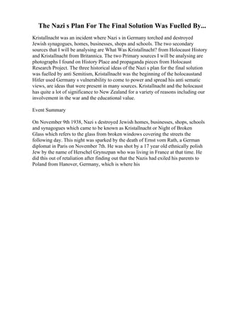 The Nazi s Plan For The Final Solution Was Fuelled By...
Kristallnacht was an incident where Nazi s in Germany torched and destroyed
Jewish synagogues, homes, businesses, shops and schools. The two secondary
sources that I will be analysing are What Was Kristallnacht? from Holocaust History
and Kristallnacht from Britannica. The two Primary sources I will be analysing are
photographs I found on History Place and propaganda pieces from Holocaust
Research Project. The three historical ideas of the Nazi s plan for the final solution
was fuelled by anti Semitism, Kristallnacht was the beginning of the holocaustand
Hitler used Germany s vulnerability to come to power and spread his anti sematic
views, are ideas that were present in many sources. Kristallnacht and the holocaust
has quite a lot of significance to New Zealand for a variety of reasons including our
involvement in the war and the educational value.
Event Summary
On November 9th 1938, Nazi s destroyed Jewish homes, businesses, shops, schools
and synagogues which came to be known as Kristallnacht or Night of Broken
Glass which refers to the glass from broken windows covering the streets the
following day. This night was sparked by the death of Ernst vom Rath, a German
diplomat in Paris on November 7th. He was shot by a 17 year old ethnically polish
Jew by the name of Herschel Grynszpan who was living in France at that time. He
did this out of retaliation after finding out that the Nazis had exiled his parents to
Poland from Hanover, Germany, which is where his
 