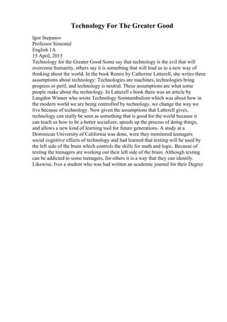 Technology For The Greater Good
Igor Stepanov
Professor Simental
English 1A
15 April, 2015
Technology for the Greater Good Some say that technology is the evil that will
overcome humanity, others say it is something that will lead us to a new way of
thinking about the world. In the book Remix by Catherine Latterell, she writes three
assumptions about technology: Technologies are machines, technologies bring
progress or peril, and technology is neutral. These assumptions are what some
people make about the technology. In Latterell s book there was an article by
Langdon Winner who wrote Technology Somnambulism which was about how in
the modern world we are being controlled by technology, we change the way we
live because of technology. Now given the assumptions that Latterell gives,
technology can really be seen as something that is good for the world because it
can teach us how to be a better socializer, speeds up the process of doing things,
and allows a new kind of learning tool for future generations. A study at a
Dominican University of California was done, were they monitored teenagers
social cognitive effects of technology and had learned that texting will be used by
the left side of the brain which controls the skills for math and logic. Because of
texting the teenagers are working out their left side of the brain. Although texting
can be addicted to some teenagers, for others it is a way that they can identify.
Likewise, Ives a student who was had written an academic journal for their Degree
 