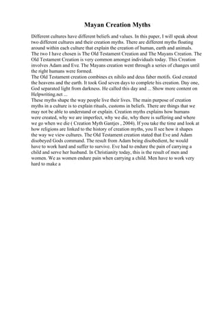 Mayan Creation Myths
Different cultures have different beliefs and values. In this paper, I will speak about
two different cultures and their creation myths. There are different myths floating
around within each culture that explain the creation of human, earth and animals.
The two I have chosen is The Old Testament Creation and The Mayans Creation. The
Old Testament Creation is very common amongst individuals today. This Creation
involves Adam and Eve. The Mayans creation went through a series of changes until
the right humans were formed.
The Old Testament creation combines ex nihilo and deus faber motifs. God created
the heavens and the earth. It took God seven days to complete his creation. Day one,
God separated light from darkness. He called this day and ... Show more content on
Helpwriting.net ...
These myths shape the way people live their lives. The main purpose of creation
myths in a culture is to explain rituals, customs in beliefs. There are things that we
may not be able to understand or explain. Creation myths explains how humans
were created, why we are imperfect, why we die, why there is suffering and where
we go when we die ( Creation Myth Gantjes , 2004). If you take the time and look at
how religions are linked to the history of creation myths, you ll see how it shapes
the way we view cultures. The Old Testament creation stated that Eve and Adam
disobeyed Gods command. The result from Adam being disobedient, he would
have to work hard and suffer to survive. Eve had to endure the pain of carrying a
child and serve her husband. In Christianity today, this is the result of men and
women. We as women endure pain when carrying a child. Men have to work very
hard to make a
 