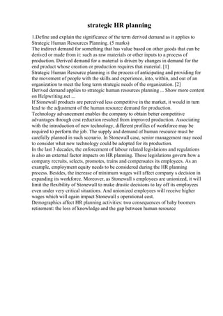 strategic HR planning
1.Define and explain the significance of the term derived demand as it applies to
Strategic Human Resources Planning. (5 marks)
The indirect demand for something that has value based on other goods that can be
derived or made from it: such as raw materials or other inputs to a process of
production. Derived demand for a material is driven by changes in demand for the
end product whose creation or production requires that material. [1]
Strategic Human Resource planning is the process of anticipating and providing for
the movement of people with the skills and experience, into, within, and out of an
organization to meet the long term strategic needs of the organization. [2]
Derived demand applies to strategic human resources planning ... Show more content
on Helpwriting.net ...
If Stonewall products are perceived less competitive in the market, it would in turn
lead to the adjustment of the human resource demand for production.
Technology advancement enables the company to obtain better competitive
advantages through cost reduction resulted from improved production. Associating
with the introduction of new technology, different profiles of workforce may be
required to perform the job. The supply and demand of human resource must be
carefully planned in such scenario. In Stonewall case, senior management may need
to consider what new technology could be adopted for its production.
In the last 3 decades, the enforcement of labour related legislations and regulations
is also an external factor impacts on HR planning. Those legislations govern how a
company recruits, selects, promotes, trains and compensates its employees. As an
example, employment equity needs to be considered during the HR planning
process. Besides, the increase of minimum wages will affect company s decision in
expanding its workforce. Moreover, as Stonewall s employees are unionized, it will
limit the flexibility of Stonewall to make drastic decisions to lay off its employees
even under very critical situations. And unionized employees will receive higher
wages which will again impact Stonewall s operational cost.
Demographics affect HR planning activities: two consequences of baby boomers
retirement: the loss of knowledge and the gap between human resource
 