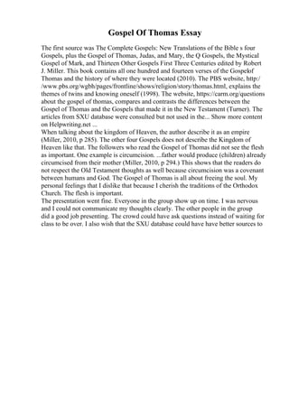 Gospel Of Thomas Essay
The first source was The Complete Gospels: New Translations of the Bible s four
Gospels, plus the Gospel of Thomas, Judas, and Mary, the Q Gospels, the Mystical
Gospel of Mark, and Thirteen Other Gospels First Three Centuries edited by Robert
J. Miller. This book contains all one hundred and fourteen verses of the Gospelof
Thomas and the history of where they were located (2010). The PBS website, http:/
/www.pbs.org/wgbh/pages/frontline/shows/religion/story/thomas.html, explains the
themes of twins and knowing oneself (1998). The website, https://carm.org/questions
about the gospel of thomas, compares and contrasts the differences between the
Gospel of Thomas and the Gospels that made it in the New Testament (Turner). The
articles from SXU database were consulted but not used in the... Show more content
on Helpwriting.net ...
When talking about the kingdom of Heaven, the author describe it as an empire
(Miller, 2010, p 285). The other four Gospels does not describe the Kingdom of
Heaven like that. The followers who read the Gospel of Thomas did not see the flesh
as important. One example is circumcision. ...father would produce (children) already
circumcised from their mother (Miller, 2010, p 294.) This shows that the readers do
not respect the Old Testament thoughts as well because circumcision was a covenant
between humans and God. The Gospel of Thomas is all about freeing the soul. My
personal feelings that I dislike that because I cherish the traditions of the Orthodox
Church. The flesh is important.
The presentation went fine. Everyone in the group show up on time. I was nervous
and I could not communicate my thoughts clearly. The other people in the group
did a good job presenting. The crowd could have ask questions instead of waiting for
class to be over. I also wish that the SXU database could have have better sources to
 