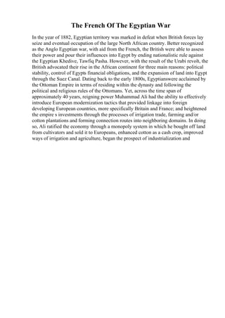 The French Of The Egyptian War
In the year of 1882, Egyptian territory was marked in defeat when British forces lay
seize and eventual occupation of the large North African country. Better recognized
as the Anglo Egyptian war, with aid from the French, the British were able to assess
their power and pour their influences into Egypt by ending nationalistic rule against
the Egyptian Khedive, Tawfiq Pasha. However, with the result of the Urabi revolt, the
British advocated their rise in the African continent for three main reasons: political
stability, control of Egypts financial obligations, and the expansion of land into Egypt
through the Suez Canal. Dating back to the early 1800s, Egyptianswere acclaimed by
the Ottoman Empire in terms of residing within the dynasty and following the
political and religious rules of the Ottomans. Yet, across the time span of
approximately 40 years, reigning power Muhammad Ali had the ability to effectively
introduce European modernization tactics that provided linkage into foreign
developing European countries, more specifically Britain and France; and heightened
the empire s investments through the processes of irrigation trade, farming and/or
cotton plantations and forming connection routes into neighboring domains. In doing
so, Ali ratified the economy through a monopoly system in which he bought off land
from cultivators and sold it to Europeans, enhanced cotton as a cash crop, improved
ways of irrigation and agriculture, began the prospect of industrialization and
 