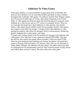 Addiction To Video Games
Video game addition is a serious problem in many parts of the world today and
deserves more attention. It is no secret that children and adults in many countries
throughout the world play video games. According to Jennifer Seter Wagner, studies
show 92 percent of under ages of 18 play video games frequently in the United
States. A video gameis an electronic game that needs the players to generate visual
feedback on a video device such as a TV screen or a computer device. There are
two concepts that people have about addiction to video gaming: some people
believe video games benefit children mind, but most people consider video games
have negative side effects for all ages. I strongly believe that addiction to video
gaming has negative side effects for teenagers such as wasting money, disobeying
parents, skipping class to play games, and others.
To begin with, wasting money is the first problem for teenagers who addicted with
video games. First, they have to buy a game box around $300 $1000. After they
buy the box, they need to buy games almost biweekly, which cost them $5 $80.
Since the game producers keep updating new futures, the players will spend their
money to keep up with fresh games. For instance, Abel, who was my classmate in
Addis Ababa, Ethiopia, was addicted with play station. His father used to give him
five Ethiopian birr for transportation, however Abel waste the money for play station
and walked about an hour to school. This shows that some video game
 