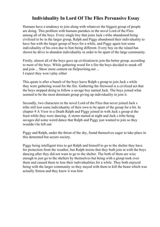 Individuality In Lord Of The Flies Persuasive Essay
Humans have a tendency to join along with whatever the biggest group of people
are doing. This problem with humans partakes in the novel Lord of the Flies
among all of the boys. Every single boy that joins Jack s tribe abandoned being
civilized to be in the larger group, Ralph and Piggy abandoned their individuality to
have fun with the larger group of boys for a while, and Piggy again lost some
individuality of his own due to him being different. Every boy on the island has
shown he drive to abandon individuality in order to be apart of the large community.
Firstly, almost all of the boys gave up civilization to join the better group, according
to most of the boys. While gathering wood for a fire the boys decided to sneak off
and join ... Show more content on Helpwriting.net ...
I expect they won t play either
This quote is after a bunch of the boys leave Ralph s group to join Jack s while
they were gathering wood for the fire. Gathering the firewood is a civilized act that
the boys stopped doing to follow a savage boy named Jack. The boys joined what
seemed to be the most dominant group giving up individuality to join it.
Secondly, two characters in the novel Lord of the Flies that never joined Jack s
tribe still lost some individuality of their own to be apart of the group for a bit. In
chapter 9 A View to a Death Ralph and Piggy joined in with Jack s group at the
feast while they were dancing. A storm started at night and Jack s tribe being
savages did some weird dance that Ralph and Piggy just wanted to join so they
wouldn t be left out:
Piggy and Ralph, under the threat of the sky, found themselves eager to take place in
this demented but secure society.
Piggy being intelligent tries to get Ralph and himself to go to the shelter they have
for protection from the weather, but Ralph insists that they both join in with the boys
dancing after they did not want to go to the shelter. The both of them are wise
enough to just go to the shelters by themselves but being with a group took over
them and caused them to lose their individualities for a while. They both enjoyed
being with the larger community so they stayed with them to kill the beast which was
actually Simon and they knew it was him
 