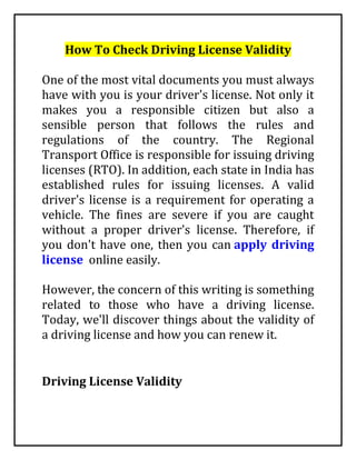 How To Check Driving License Validity
One of the most vital documents you must always
have with you is your driver's license. Not only it
makes you a responsible citizen but also a
sensible person that follows the rules and
regulations of the country. The Regional
Transport Office is responsible for issuing driving
licenses (RTO). In addition, each state in India has
established rules for issuing licenses. A valid
driver's license is a requirement for operating a
vehicle. The fines are severe if you are caught
without a proper driver's license. Therefore, if
you don't have one, then you can apply driving
license online easily.
However, the concern of this writing is something
related to those who have a driving license.
Today, we'll discover things about the validity of
a driving license and how you can renew it.
Driving License Validity
 
