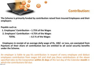Contribution:
The Scheme is primarily funded by contribution raised from Insured Employees and their
employers
Payable such as
1. Employees’ Contribution – 1.75% of the Wages
2. Employers’ Contribution – 4.75% of the Wages
TOTAL -- 6.5 % of the Wages
Employees in receipt of an average daily wage of Rs. 100/- or Less, are exempted from
Payment of their share of contribution but are entitled to all social security benefits
under the Scheme.
An employer is liable to pay his contribution in respect of every employee and deduct
employees contribution from wages bill and shall pay these contributions at the above
specified rates to the Corporation within 21 days of the last day of the Calendar month in
which the contributions fall due.
 