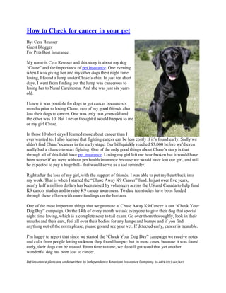 How to Check for cancer in your pet
By: Cera Reusser
Guest Blogger
For Pets Best Insurance

My name is Cera Reusser and this story is about my dog
“Chase” and the importance of pet insurance. One evening
when I was giving her and my other dogs their night time
loving, I found a lump under Chase’s chin. In just ten short
days, I went from finding out the lump was cancerous to
losing her to Nasal Carcinoma. And she was just six years
old.

I knew it was possible for dogs to get cancer because six
months prior to losing Chase, two of my good friends also
lost their dogs to cancer. One was only two years old and
the other was 10. But I never thought it would happen to me
or my girl Chase.

In those 10 short days I learned more about cancer than I
ever wanted to. I also learned that fighting cancer can be less costly if it’s found early. Sadly we
didn’t find Chase’s cancer in the early stage. Our bill quickly reached $3,000 before we’d even
really had a chance to start fighting. One of the only good things about Chase’s story is that
through all of this I did have pet insurance. Losing my girl left me heartbroken but it would have
been worse if we were without pet health insurance because we would have lost our girl, and still
be expected to pay a huge bill– that would serve as a sad reminder.

Right after the loss of my girl, with the support of friends, I was able to put my heart back into
my work. That is when I started the “Chase Away K9 Cancer” fund. In just over five years,
nearly half a million dollars has been raised by volunteers across the US and Canada to help fund
K9 cancer studies and to raise K9 cancer awareness. To date ten studies have been funded
through these efforts with more fundings on the horizon.

One of the most important things that we promote at Chase Away K9 Cancer is our “Check Your
Dog Day” campaign. On the 14th of every month we ask everyone to give their dog that special
night time loving, which is a complete nose to tail exam. Go over them thoroughly, look in their
mouths and their ears, feel all over their bodies for any lumps and bumps and if you find
anything out of the norm please, please go and see your vet. If detected early, cancer is treatable.

I’m happy to report that since we started the “Check Your Dog Day” campaign we receive notes
and calls from people letting us know they found lumps– but in most cases, because it was found
early, their dogs can be treated. From time to time, we do still get word that yet another
wonderful dog has been lost to cancer.

Pet insurance plans are underwritten by Independence American Insurance Company. SS-ART8-0212-IAIC/AICC
 