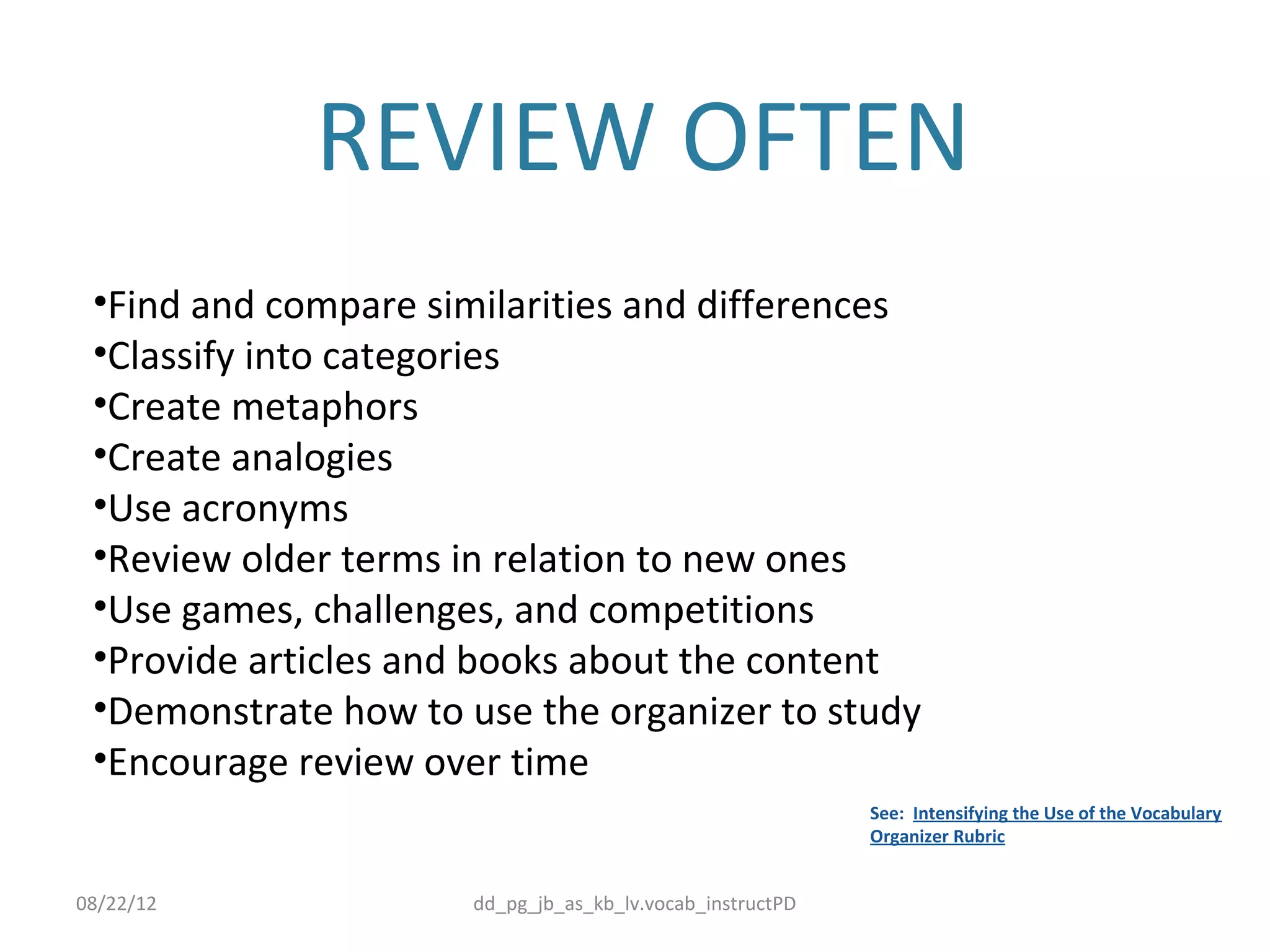 REVIEW OFTEN
 •Find and compare similarities and differences
 •Classify into categories
 •Create metaphors
 •Create analogies
 •Use acronyms
 •Review older terms in relation to new ones
 •Use games, challenges, and competitions
 •Provide articles and books about the content
 •Demonstrate how to use the organizer to study
 •Encourage review over time
                                                           See: Intensifying the Use of the Vocabulary
                                                           Organizer Rubric


08/22/12              dd_pg_jb_as_kb_lv.vocab_instructPD
 