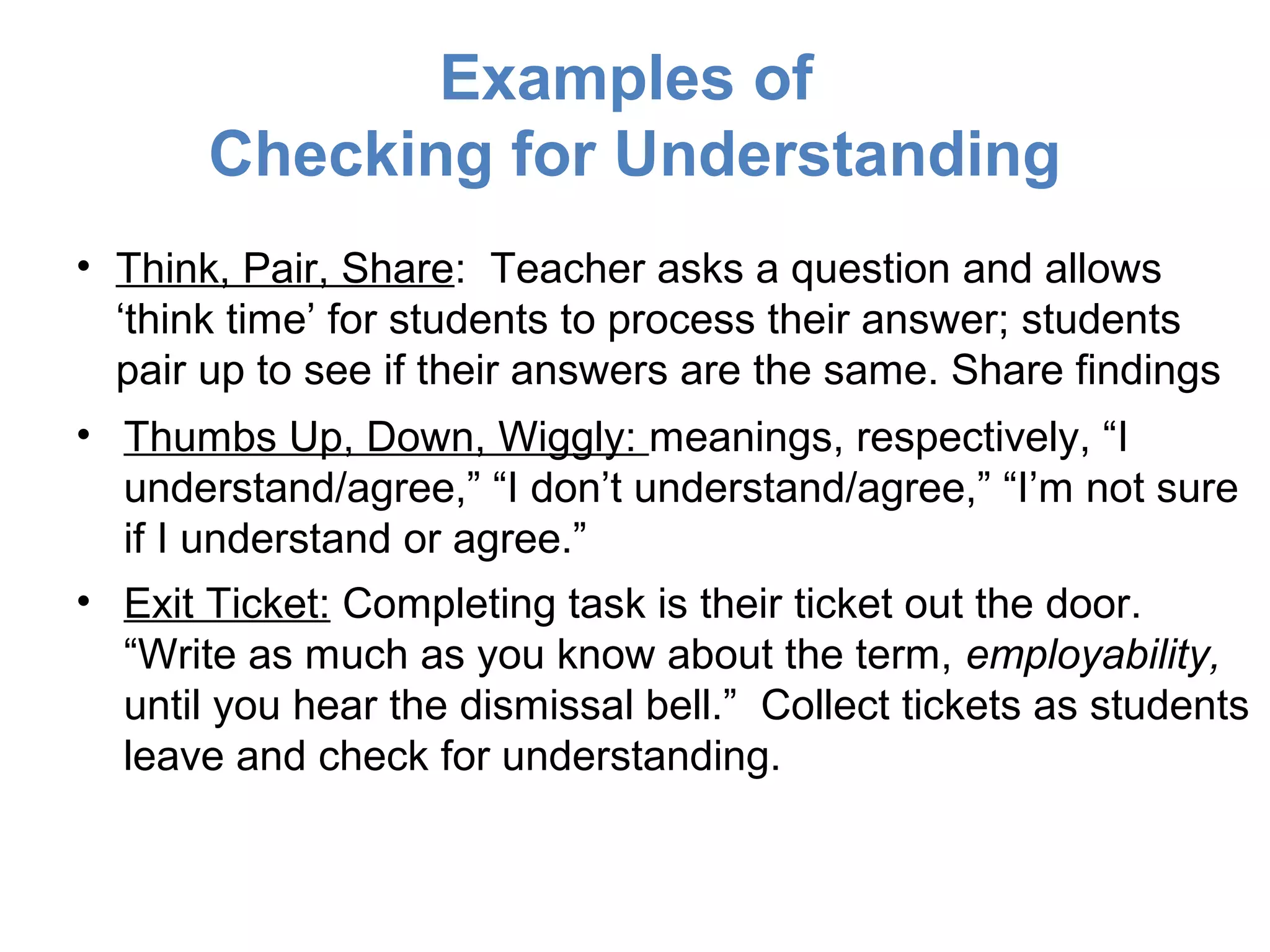 Examples of
       Checking for Understanding
• Think, Pair, Share: Teacher asks a question and allows
  ‘think time’ for students to process their answer; students
  pair up to see if their answers are the same. Share findings
• Thumbs Up, Down, Wiggly: meanings, respectively, “I
  understand/agree,” “I don’t understand/agree,” “I’m not sure
  if I understand or agree.”
• Exit Ticket: Completing task is their ticket out the door.
  “Write as much as you know about the term, employability,
  until you hear the dismissal bell.” Collect tickets as students
  leave and check for understanding.
 