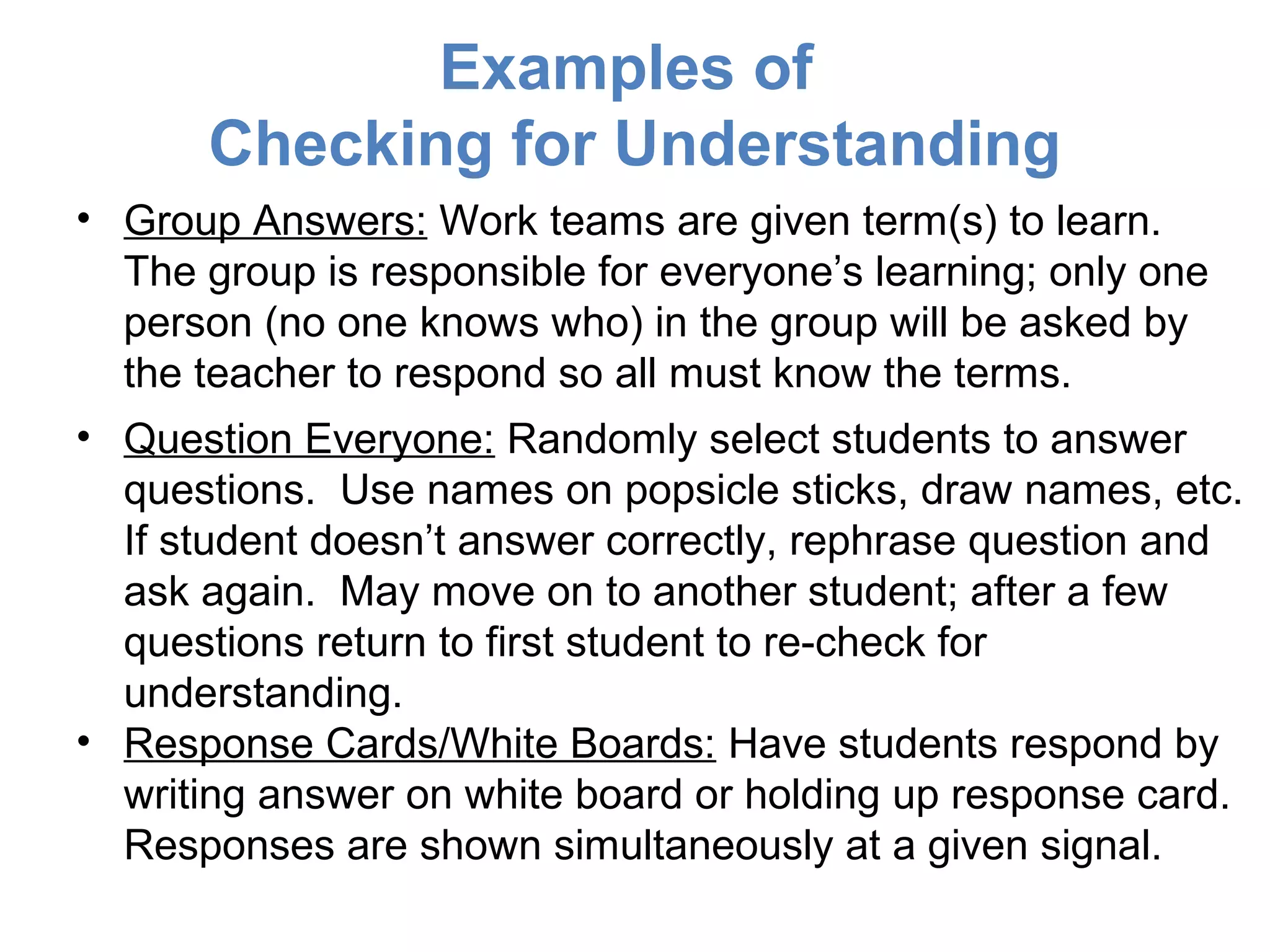 Examples of
       Checking for Understanding
• Group Answers: Work teams are given term(s) to learn.
  The group is responsible for everyone’s learning; only one
  person (no one knows who) in the group will be asked by
  the teacher to respond so all must know the terms.
• Question Everyone: Randomly select students to answer
  questions. Use names on popsicle sticks, draw names, etc.
  If student doesn’t answer correctly, rephrase question and
  ask again. May move on to another student; after a few
  questions return to first student to re-check for
  understanding.
• Response Cards/White Boards: Have students respond by
  writing answer on white board or holding up response card.
  Responses are shown simultaneously at a given signal.
 