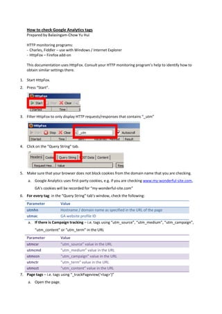 How to check Google Analytics tags
    Prepared by Balasingam-Chow Yu Hui

    HTTP monitoring programs:
    - Charles, Fiddler – use with Windows / Internet Explorer
    - HttpFox – Firefox add-on

    This documentation uses HttpFox. Consult your HTTP monitoring program’s help to identify how to
    obtain similar settings there.

1. Start HttpFox.
2. Press “Start”.




3. Filter HttpFox to only display HTTP requests/responses that contains “_utm”




4. Click on the “Query String” tab.




5. Make sure that your browser does not block cookies from the domain name that you are checking.
    a. Google Analytics uses first-party cookies, e.g. if you are checking www.my-wonderful-site.com,
        GA’s cookies will be recorded for “my-wonderful-site.com”
6. For every tag: in the “Query String” tab’s window, check the following:
    Parameter           Value
    utmhn               Hostname / domain name as specified in the URL of the page
    utmac               GA website profile ID
    a. If there is Campaign tracking – i.e. tags using “utm_source”, “utm_medium”, “utm_campaign”,
        “utm_content” or “utm_term” in the URL
    Parameter           Value
    utmcsr              “utm_source” value in the URL
    utmcmd              “utm_medium” value in the URL
    utmccn              “utm_campaign” value in the URL
    utmctr              “utm_term” value in the URL
    utmcct              “utm_content” value in the URL
7. Page tags – i.e. tags using “_trackPageview(‘<tag>’)”
    a. Open the page.
 