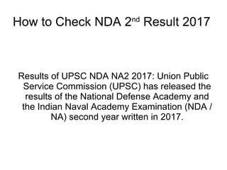 How to Check NDA 2nd
Result 2017
Results of UPSC NDA NA2 2017: Union Public
Service Commission (UPSC) has released the
results of the National Defense Academy and
the Indian Naval Academy Examination (NDA /
NA) second year written in 2017.
 