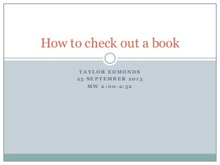 T A Y L O R E D M O N D S
2 3 S E P T E M B E R 2 0 1 3
M W 2 : 0 0 - 2 : 5 2
How to check out a book
 