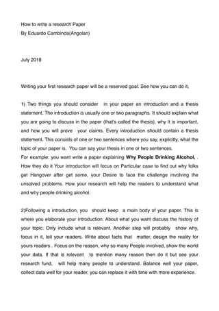 How to write a research Paper
By Eduardo Cambinda(Angolan)
July 2018
Writing your ﬁrst research paper will be a reserved goal. See how you can do it,
1) Two things you should consider in your paper an introduction and a thesis
statement. The introduction is usually one or two paragraphs. It should explain what
you are going to discuss in the paper (that's called the thesis), why it is important,
and how you will prove your claims. Every introduction should contain a thesis
statement. This consists of one or two sentences where you say, explicitly, what the
topic of your paper is. You can say your thesis in one or two sentences.
For example: you want write a paper explaining Why People Drinking Alcohol, .
How they do it Your introduction will focus on Particular case to ﬁnd out why folks
get Hangover after get some, your Desire to face the challenge involving the
unsolved problems. How your research will help the readers to understand what
and why people drinking alcohol.
2)Following a introduction, you should keep a main body of your paper. This is
where you elaborate your introduction. About what you want discuss the history of
your topic. Only include what is relevant. Another step will probably show why,
focus in it, tell your readers. Write about facts that matter, design the reality for
yours readers . Focus on the reason, why so many People involved, show the world
your data. If that is relevant to mention many reason then do it but see your
research fund, will help many people to understand. Balance well your paper,
collect data well for your reader, you can replace it with time with more experience.
 