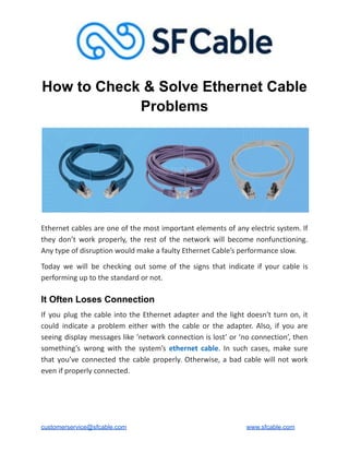 How to Check & Solve Ethernet Cable
Problems
Ethernet cables are one of the most important elements of any electric system. If
they don’t work properly, the rest of the network will become nonfunctioning.
Any type of disruption would make a faulty Ethernet Cable’s performance slow.
Today we will be checking out some of the signs that indicate if your cable is
performing up to the standard or not.
It Often Loses Connection
If you plug the cable into the Ethernet adapter and the light doesn't turn on, it
could indicate a problem either with the cable or the adapter. Also, if you are
seeing display messages like ‘network connection is lost’ or ‘no connection’, then
something’s wrong with the system’s ethernet cable. In such cases, make sure
that you’ve connected the cable properly. Otherwise, a bad cable will not work
even if properly connected.
customerservice@sfcable.com www.sfcable.com
 