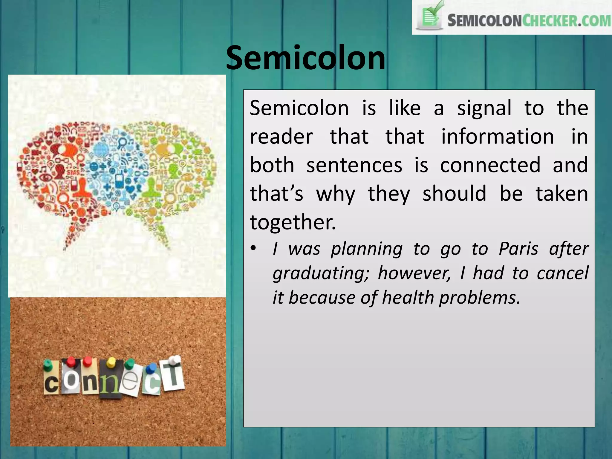 Semicolon
Semicolon is like a signal to the
reader that that information in
both sentences is connected and
that’s why they should be taken
together.
• I was planning to go to Paris after
graduating; however, I had to cancel
it because of health problems.
 