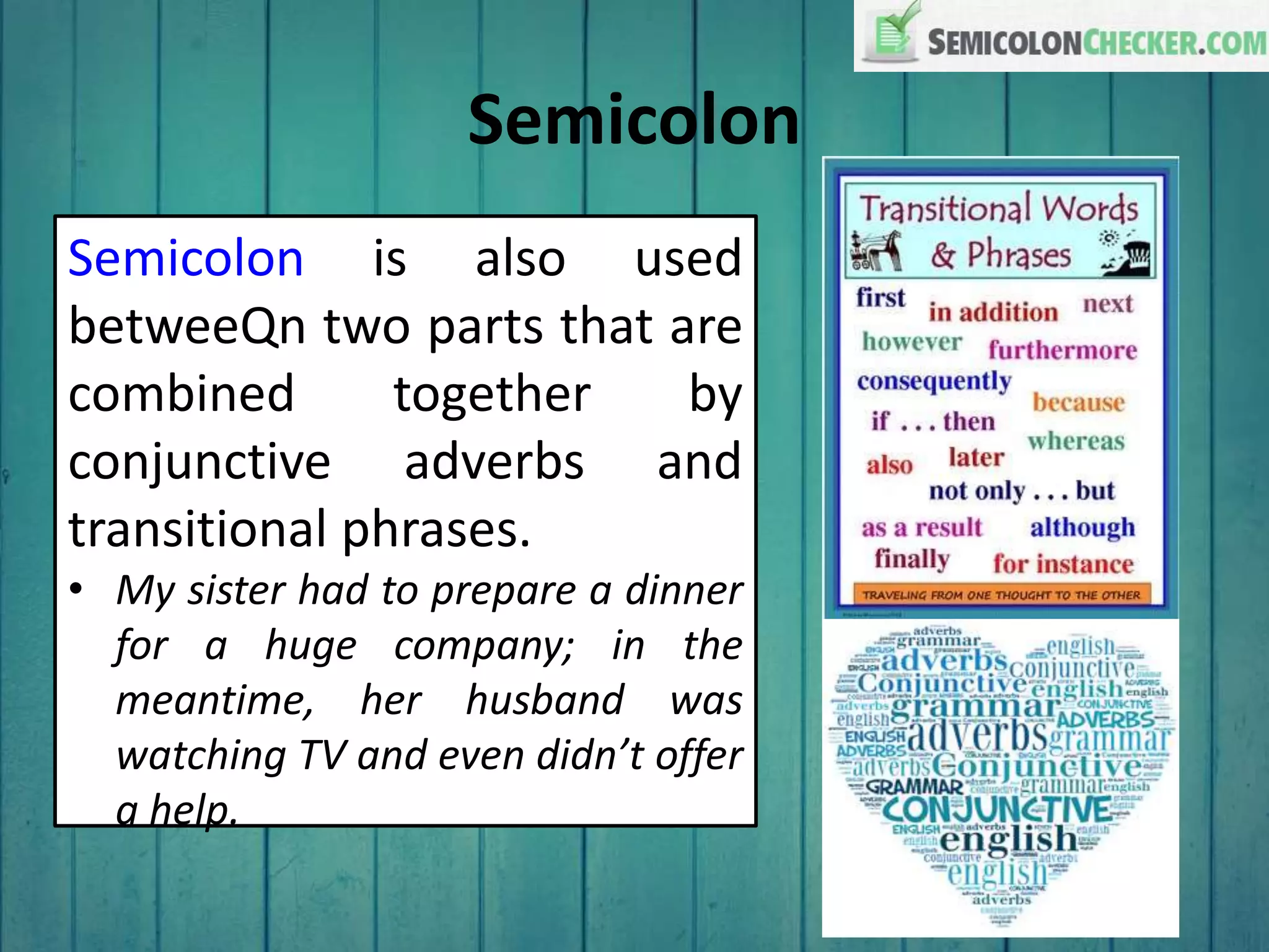 Semicolon
Semicolon is also used
betweeQn two parts that are
combined together by
conjunctive adverbs and
transitional phrases.
• My sister had to prepare a dinner
for a huge company; in the
meantime, her husband was
watching TV and even didn’t offer
a help.
 