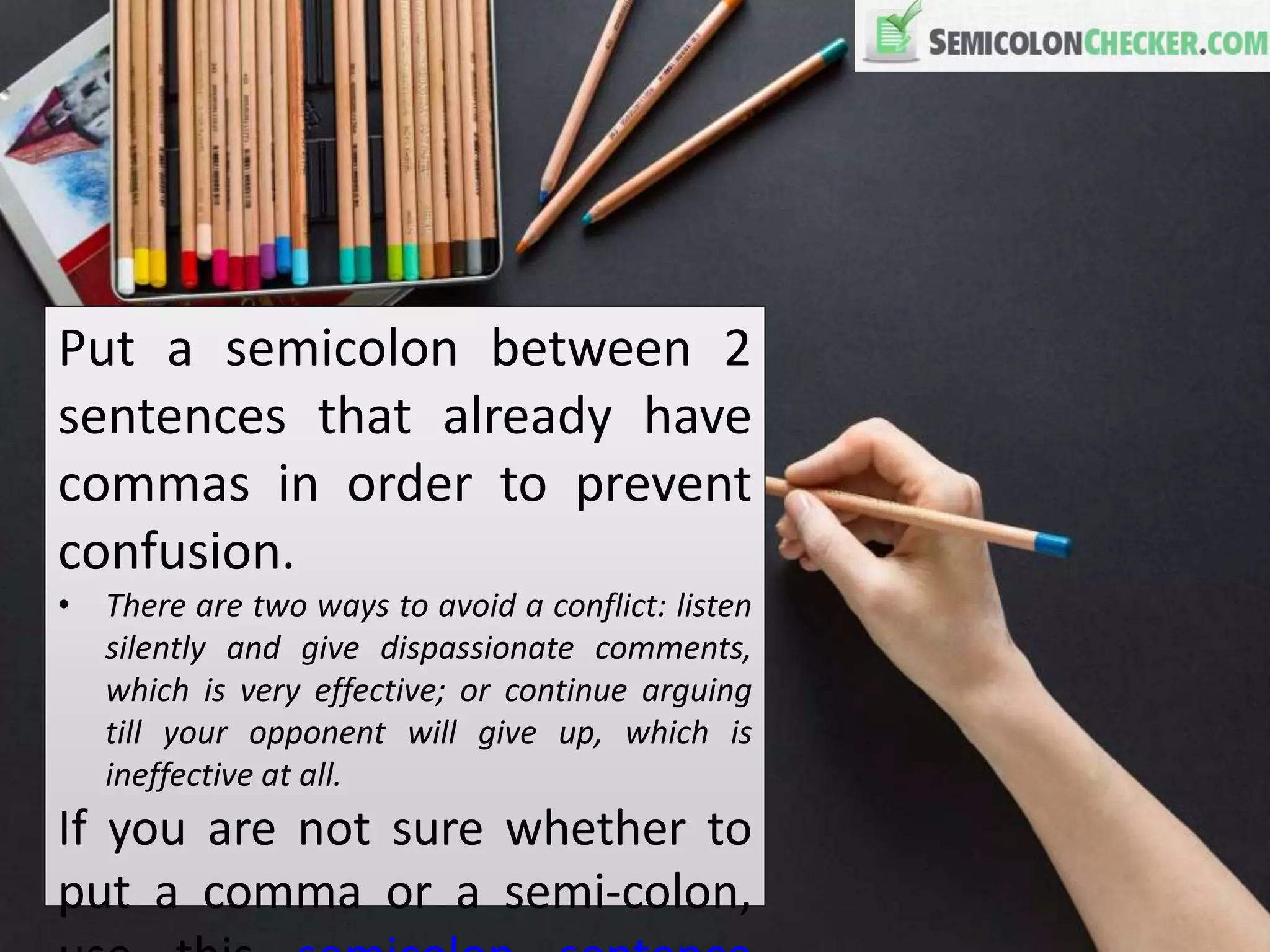 Put a semicolon between 2
sentences that already have
commas in order to prevent
confusion.
• There are two ways to avoid a conflict: listen
silently and give dispassionate comments,
which is very effective; or continue arguing
till your opponent will give up, which is
ineffective at all.
If you are not sure whether to
put a comma or a semi-colon,
 