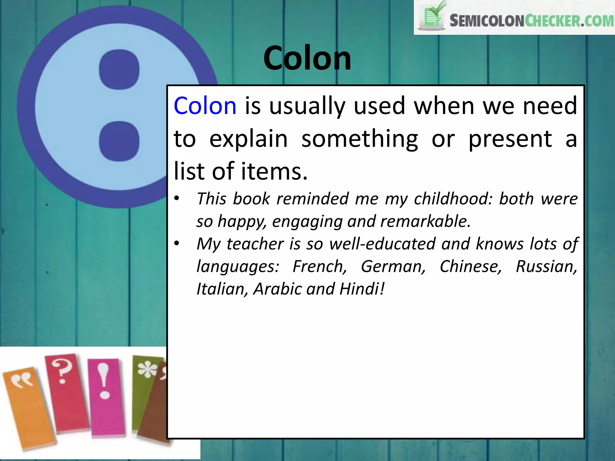 Colon
Colon is usually used when we need
to explain something or present a
list of items.
• This book reminded me my childhood: both were
so happy, engaging and remarkable.
• My teacher is so well-educated and knows lots of
languages: French, German, Chinese, Russian,
Italian, Arabic and Hindi!
 