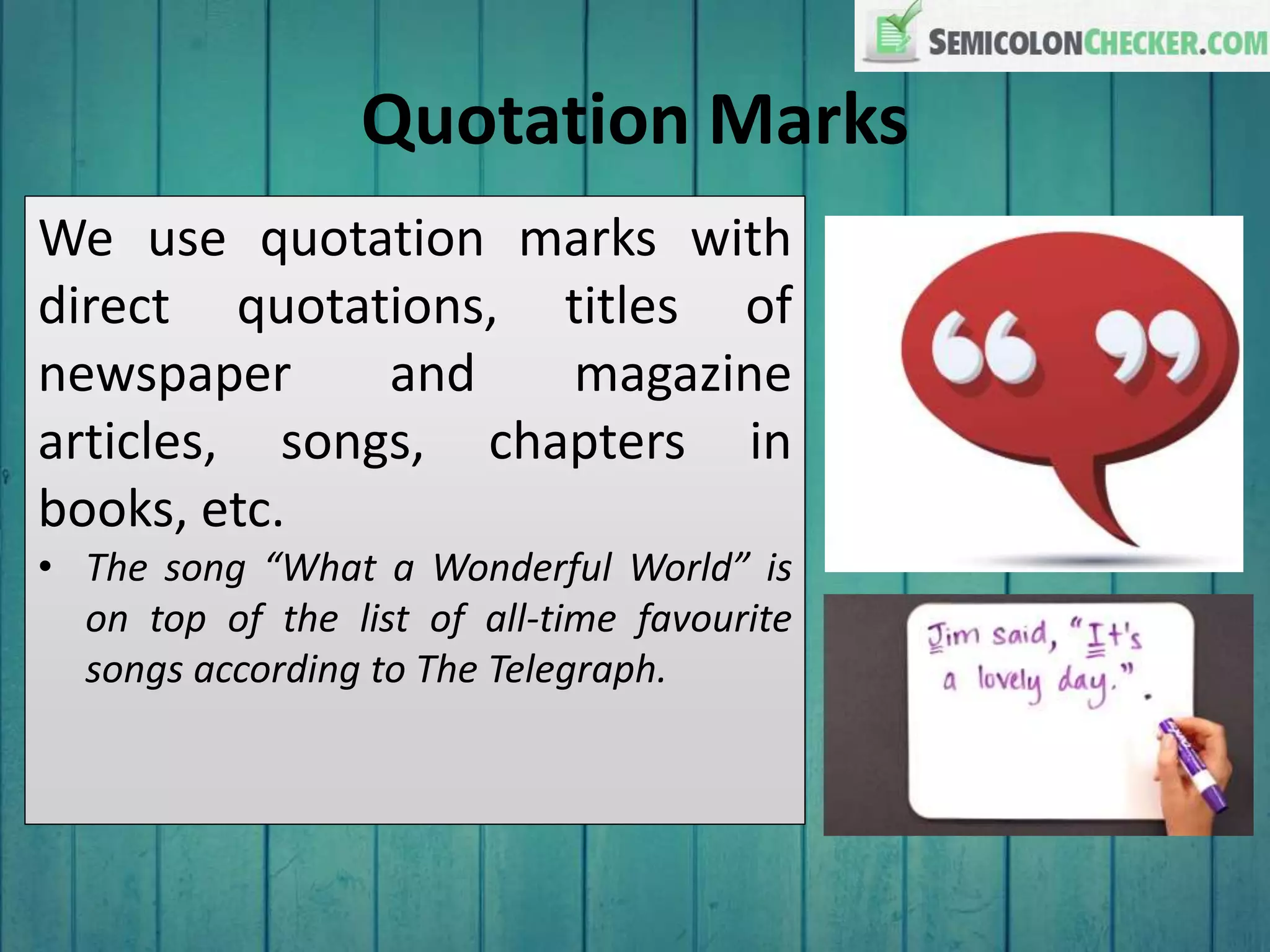 Quotation Marks
We use quotation marks with
direct quotations, titles of
newspaper and magazine
articles, songs, chapters in
books, etc.
• The song “What a Wonderful World” is
on top of the list of all-time favourite
songs according to The Telegraph.
 