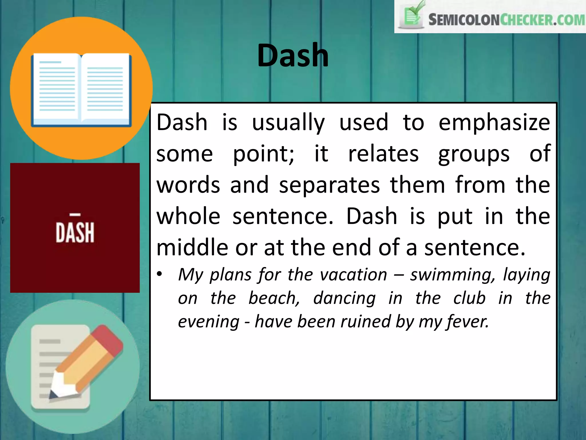 Dash
Dash is usually used to emphasize
some point; it relates groups of
words and separates them from the
whole sentence. Dash is put in the
middle or at the end of a sentence.
• My plans for the vacation – swimming, laying
on the beach, dancing in the club in the
evening - have been ruined by my fever.
 