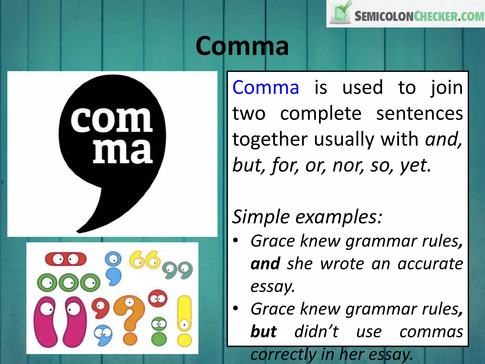 Comma
Comma is used to join
two complete sentences
together usually with and,
but, for, or, nor, so, yet.
Simple examples:
• Grace knew grammar rules,
and she wrote an accurate
essay.
• Grace knew grammar rules,
but didn’t use commas
correctly in her essay.
 