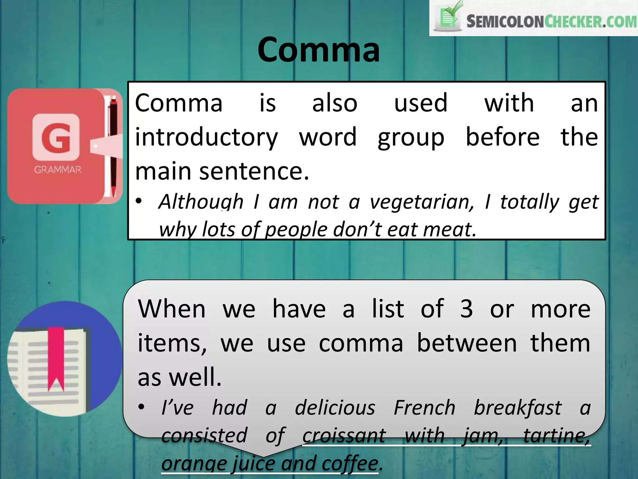 Comma
Comma is also used with an
introductory word group before the
main sentence.
• Although I am not a vegetarian, I totally get
why lots of people don’t eat meat.
When we have a list of 3 or more
items, we use comma between them
as well.
• I’ve had a delicious French breakfast a
consisted of croissant with jam, tartine,
orange juice and coffee.
 